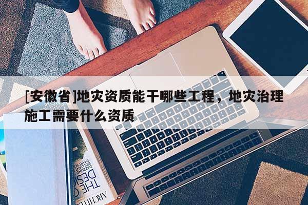 [安徽省]地災(zāi)資質(zhì)能干哪些工程，地災(zāi)治理施工需要什么資質(zhì)