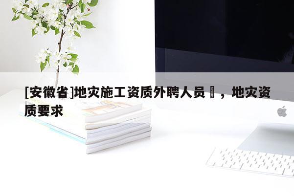 [安徽省]地災(zāi)施工資質(zhì)外聘人員祫，地災(zāi)資質(zhì)要求