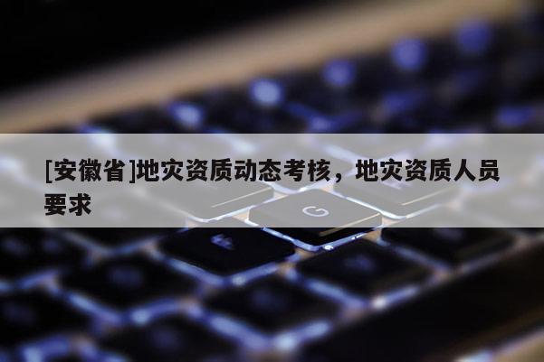 [安徽省]地災(zāi)資質(zhì)動態(tài)考核，地災(zāi)資質(zhì)人員要求