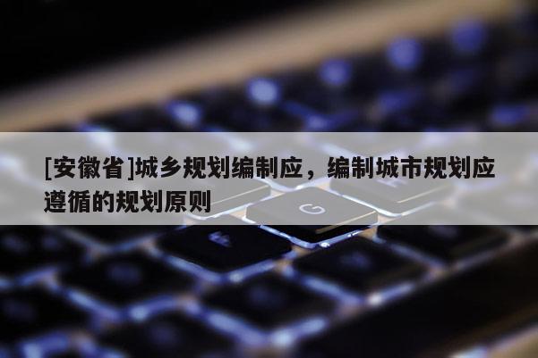 [安徽省]城鄉(xiāng)規(guī)劃編制應，編制城市規(guī)劃應遵循的規(guī)劃原則
