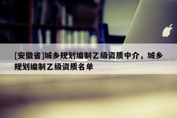 [安徽省]城鄉(xiāng)規(guī)劃編制乙級(jí)資質(zhì)中介，城鄉(xiāng)規(guī)劃編制乙級(jí)資質(zhì)名單