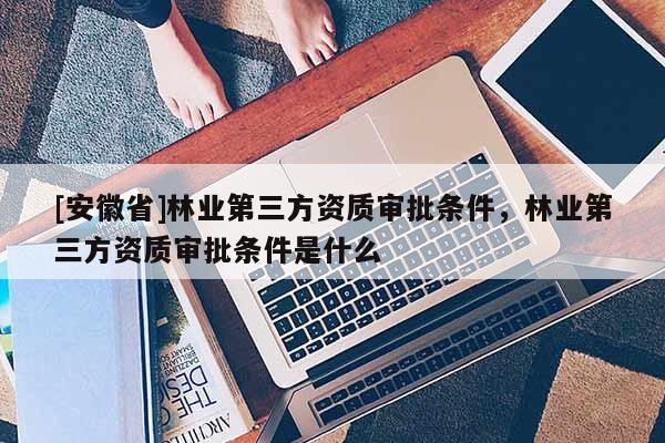 [安徽省]林業(yè)第三方資質(zhì)審批條件，林業(yè)第三方資質(zhì)審批條件是什么