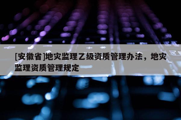 [安徽省]地災(zāi)監(jiān)理乙級(jí)資質(zhì)管理辦法，地災(zāi)監(jiān)理資質(zhì)管理規(guī)定