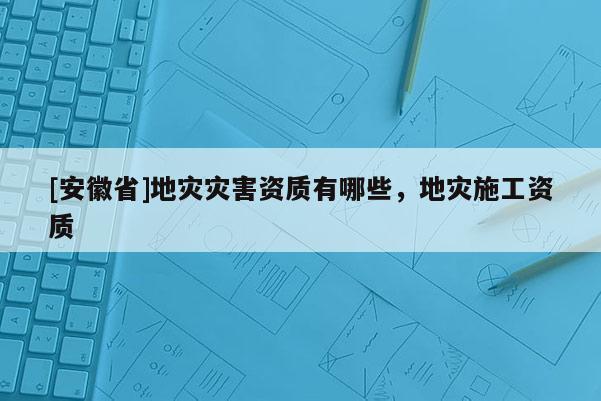 [安徽省]地災(zāi)災(zāi)害資質(zhì)有哪些，地災(zāi)施工資質(zhì)