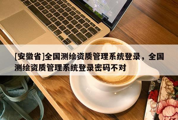 [安徽省]全國測繪資質(zhì)管理系統(tǒng)登錄，全國測繪資質(zhì)管理系統(tǒng)登錄密碼不對