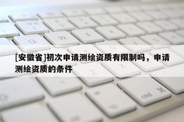 [安徽省]初次申請(qǐng)測繪資質(zhì)有限制嗎，申請(qǐng)測繪資質(zhì)的條件