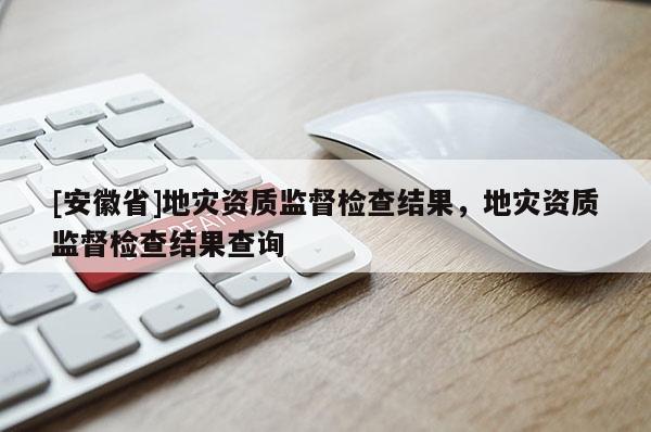 [安徽省]地災(zāi)資質(zhì)監(jiān)督檢查結(jié)果，地災(zāi)資質(zhì)監(jiān)督檢查結(jié)果查詢