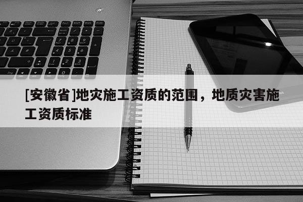 [安徽省]地災(zāi)施工資質(zhì)的范圍，地質(zhì)災(zāi)害施工資質(zhì)標(biāo)準(zhǔn)