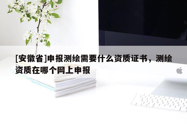 [安徽省]申報(bào)測繪需要什么資質(zhì)證書，測繪資質(zhì)在哪個(gè)網(wǎng)上申報(bào)