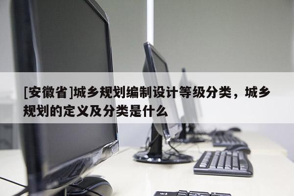 [安徽省]城鄉(xiāng)規(guī)劃編制設(shè)計(jì)等級(jí)分類，城鄉(xiāng)規(guī)劃的定義及分類是什么