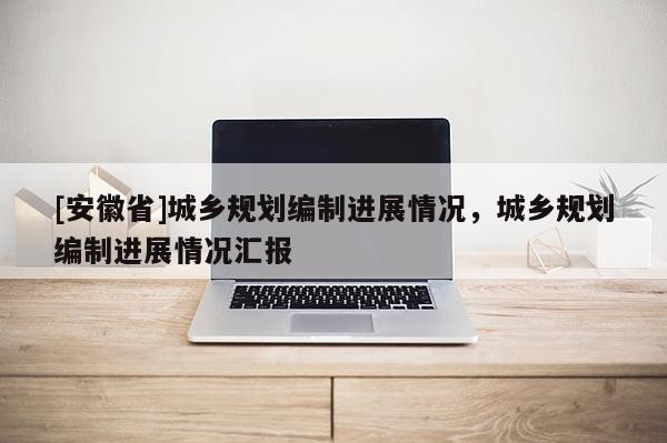 [安徽省]城鄉(xiāng)規(guī)劃編制進(jìn)展情況，城鄉(xiāng)規(guī)劃編制進(jìn)展情況匯報(bào)