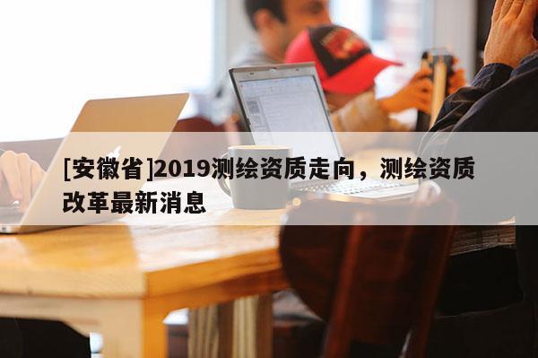 [安徽省]2019測(cè)繪資質(zhì)走向，測(cè)繪資質(zhì)改革最新消息