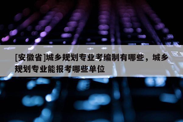[安徽省]城鄉(xiāng)規(guī)劃專(zhuān)業(yè)考編制有哪些，城鄉(xiāng)規(guī)劃專(zhuān)業(yè)能報(bào)考哪些單位