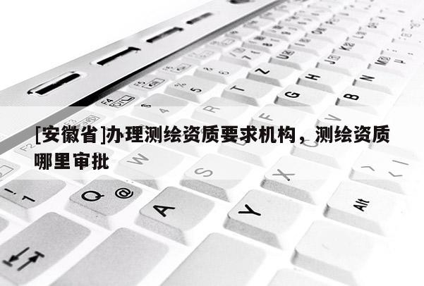 [安徽省]辦理測繪資質(zhì)要求機(jī)構(gòu)，測繪資質(zhì)哪里審批