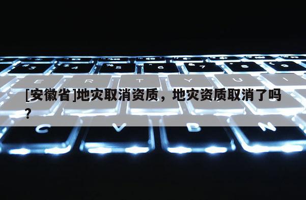 [安徽省]地災取消資質，地災資質取消了嗎?