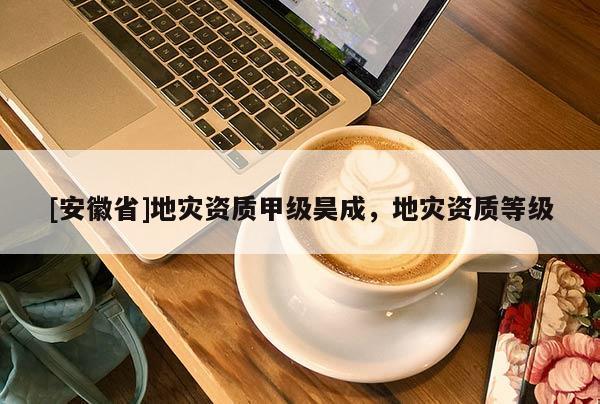 [安徽省]地災(zāi)資質(zhì)甲級昊成，地災(zāi)資質(zhì)等級