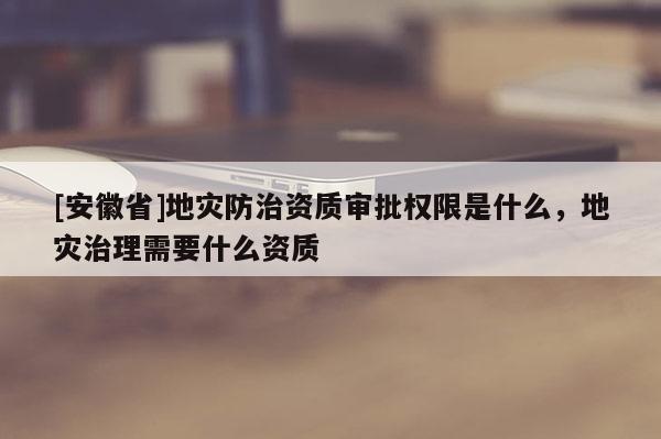 [安徽省]地災(zāi)防治資質(zhì)審批權(quán)限是什么，地災(zāi)治理需要什么資質(zhì)