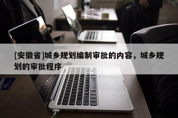 [安徽省]城鄉(xiāng)規(guī)劃編制審批的內(nèi)容，城鄉(xiāng)規(guī)劃的審批程序