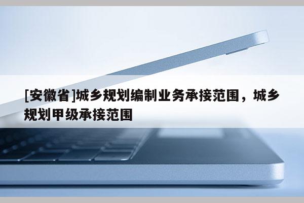 [安徽省]城鄉(xiāng)規(guī)劃編制業(yè)務(wù)承接范圍，城鄉(xiāng)規(guī)劃甲級承接范圍