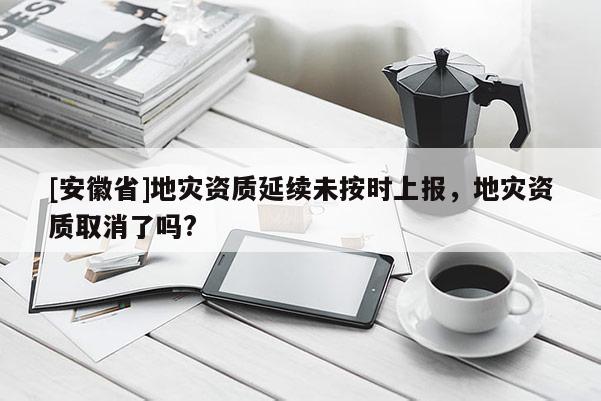 [安徽省]地災(zāi)資質(zhì)延續(xù)未按時(shí)上報(bào)，地災(zāi)資質(zhì)取消了嗎?