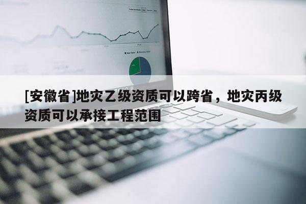 [安徽省]地災(zāi)乙級(jí)資質(zhì)可以跨省，地災(zāi)丙級(jí)資質(zhì)可以承接工程范圍