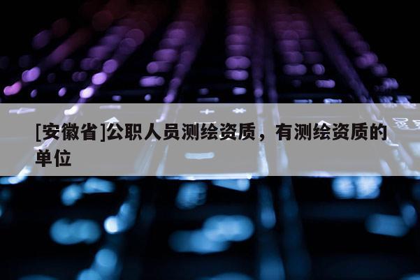 [安徽省]公職人員測(cè)繪資質(zhì)，有測(cè)繪資質(zhì)的單位