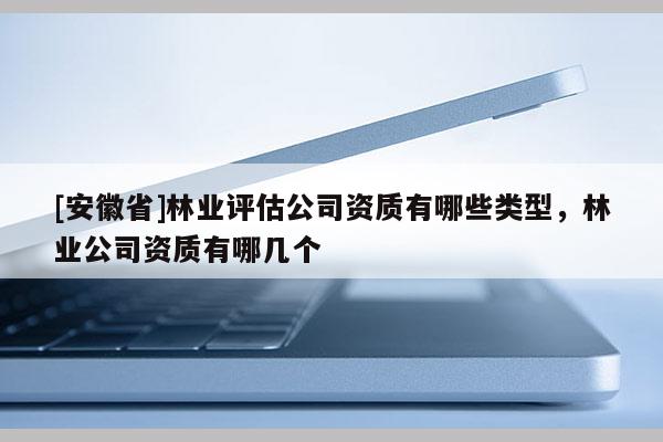 [安徽省]林業(yè)評(píng)估公司資質(zhì)有哪些類型，林業(yè)公司資質(zhì)有哪幾個(gè)