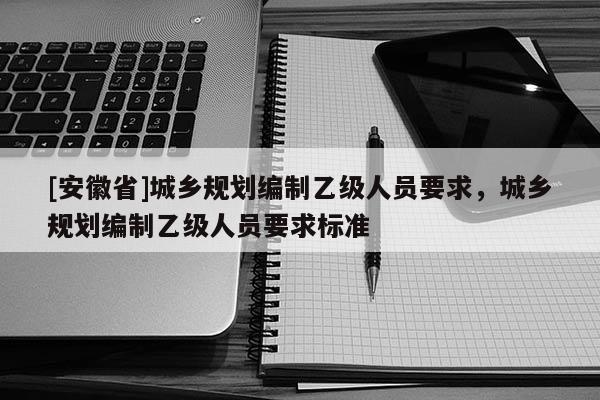 [安徽省]城鄉(xiāng)規(guī)劃編制乙級(jí)人員要求，城鄉(xiāng)規(guī)劃編制乙級(jí)人員要求標(biāo)準(zhǔn)