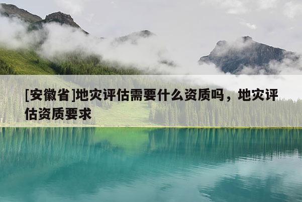 [安徽省]地災(zāi)評(píng)估需要什么資質(zhì)嗎，地災(zāi)評(píng)估資質(zhì)要求