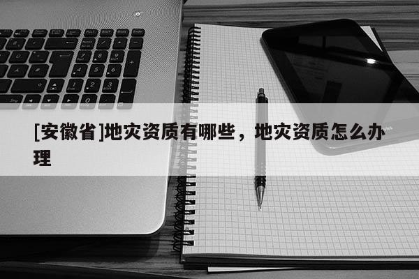 [安徽省]地災(zāi)資質(zhì)有哪些，地災(zāi)資質(zhì)怎么辦理