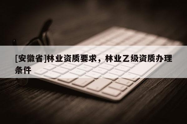 [安徽省]林業(yè)資質(zhì)要求，林業(yè)乙級資質(zhì)辦理條件