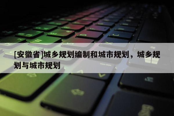 [安徽省]城鄉(xiāng)規(guī)劃編制和城市規(guī)劃，城鄉(xiāng)規(guī)劃與城市規(guī)劃