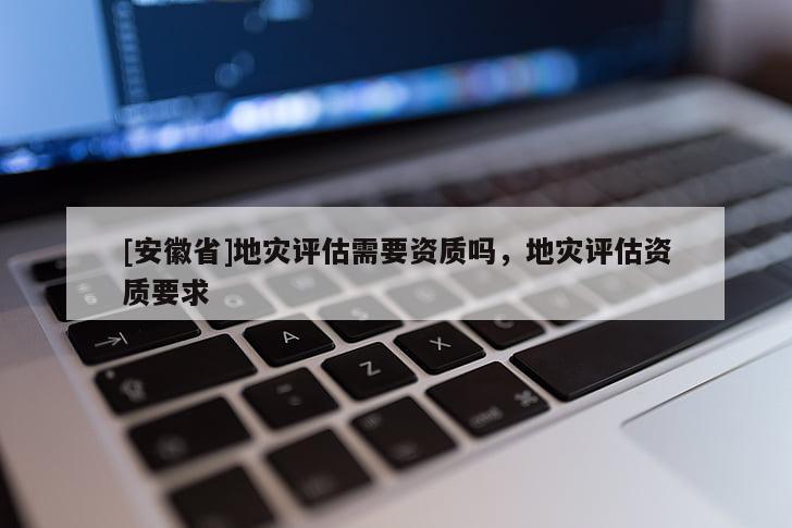 [安徽省]地災(zāi)評(píng)估需要資質(zhì)嗎，地災(zāi)評(píng)估資質(zhì)要求