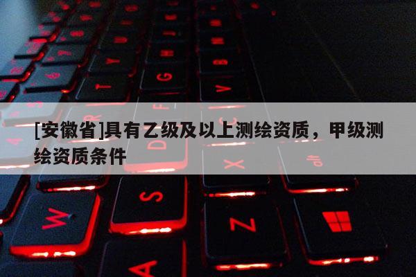[安徽省]具有乙級及以上測繪資質(zhì)，甲級測繪資質(zhì)條件
