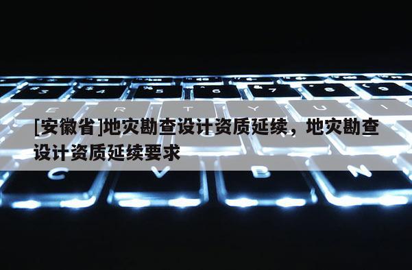 [安徽省]地災勘查設計資質延續(xù)，地災勘查設計資質延續(xù)要求