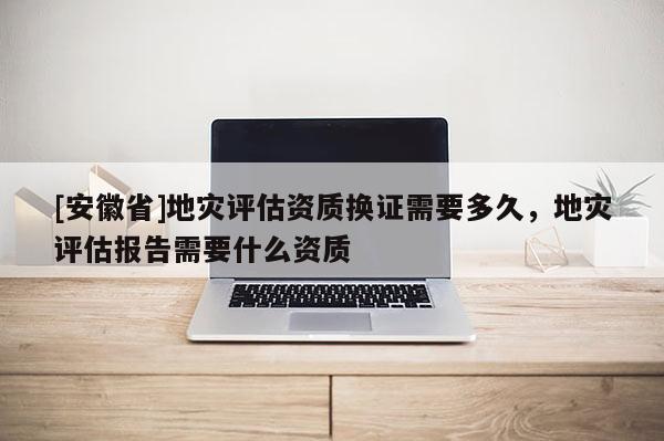 [安徽省]地災(zāi)評(píng)估資質(zhì)換證需要多久，地災(zāi)評(píng)估報(bào)告需要什么資質(zhì)