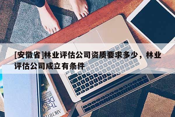 [安徽省]林業(yè)評估公司資質要求多少，林業(yè)評估公司成立有條件