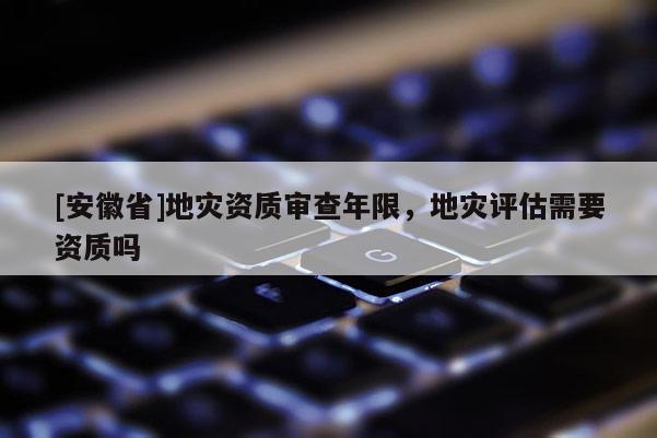 [安徽省]地災(zāi)資質(zhì)審查年限，地災(zāi)評(píng)估需要資質(zhì)嗎