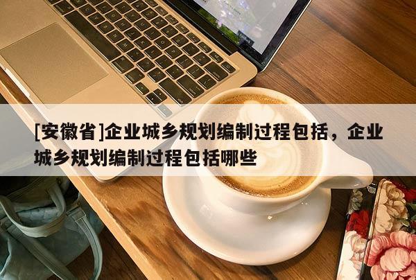 [安徽省]企業(yè)城鄉(xiāng)規(guī)劃編制過(guò)程包括，企業(yè)城鄉(xiāng)規(guī)劃編制過(guò)程包括哪些