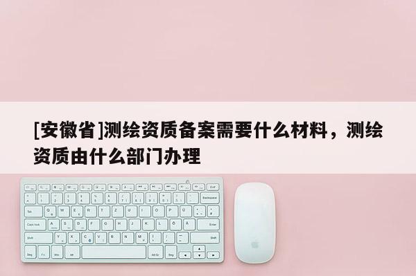 [安徽省]測繪資質(zhì)備案需要什么材料，測繪資質(zhì)由什么部門辦理