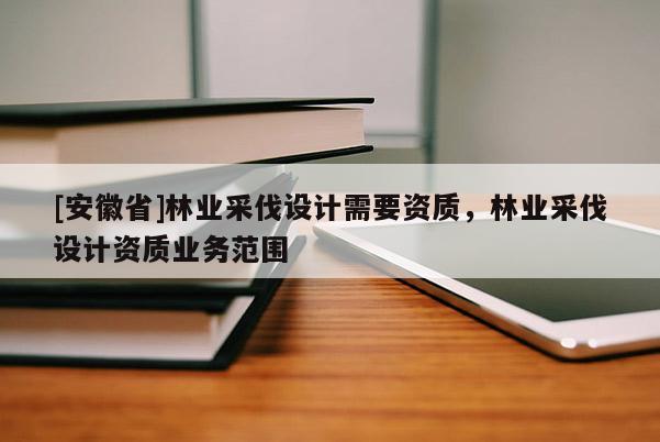 [安徽省]林業(yè)采伐設(shè)計需要資質(zhì)，林業(yè)采伐設(shè)計資質(zhì)業(yè)務(wù)范圍