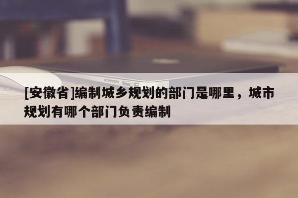 [安徽省]編制城鄉(xiāng)規(guī)劃的部門是哪里，城市規(guī)劃有哪個部門負責編制