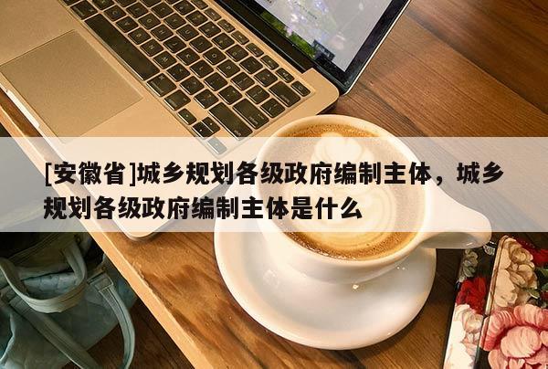 [安徽省]城鄉(xiāng)規(guī)劃各級(jí)政府編制主體，城鄉(xiāng)規(guī)劃各級(jí)政府編制主體是什么