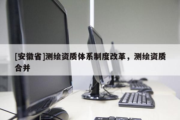 [安徽省]測繪資質(zhì)體系制度改革，測繪資質(zhì)合并