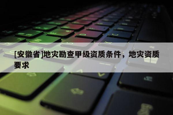[安徽省]地災(zāi)勘查甲級(jí)資質(zhì)條件，地災(zāi)資質(zhì)要求