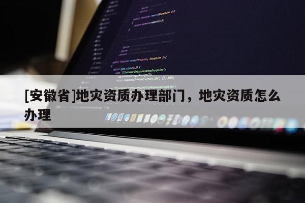 [安徽省]地災(zāi)資質(zhì)辦理部門，地災(zāi)資質(zhì)怎么辦理