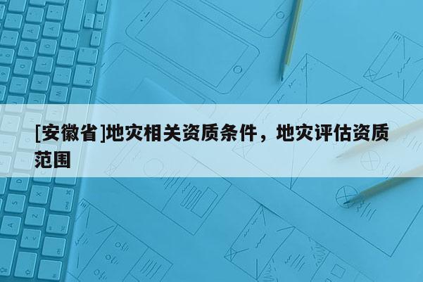 [安徽省]地災(zāi)相關(guān)資質(zhì)條件，地災(zāi)評估資質(zhì)范圍