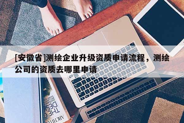 [安徽省]測繪企業(yè)升級資質(zhì)申請流程，測繪公司的資質(zhì)去哪里申請