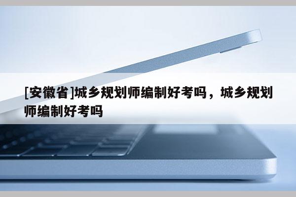 [安徽省]城鄉(xiāng)規(guī)劃師編制好考嗎，城鄉(xiāng)規(guī)劃師編制好考嗎