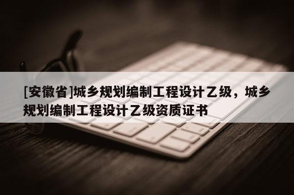 [安徽省]城鄉(xiāng)規(guī)劃編制工程設(shè)計(jì)乙級(jí)，城鄉(xiāng)規(guī)劃編制工程設(shè)計(jì)乙級(jí)資質(zhì)證書